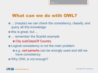 Page: 11




   What can we do with OWL?
 ... (maybe) we can check the consistency, classify, and
  query all this knowledge
 this is great, but ...
 ... remember the Scarlet example
    City subClassOf Country
 Logical consistency is not the main problem
    e.g. owl:sameAs can be wrongly used and still we
       have consistency
 Why OWL is not enough?


        www.iks-project.eu                    Copyright IKS Consortium
 