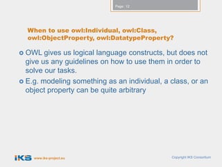 Page: 12




  When to use owl:Individual, owl:Class,
  owl:ObjectProperty, owl:DatatypeProperty?

 OWL   gives us logical language constructs, but does not
  give us any guidelines on how to use them in order to
  solve our tasks.
 E.g. modeling something as an individual, a class, or an
  object property can be quite arbitrary




    www.iks-project.eu                        Copyright IKS Consortium
 