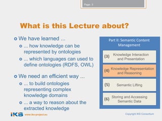 Page: 3




 What is this Lecture about?
 We   have learned how ...                    Part II: Semantic Content
    ... knowledge can be presented                   Management
     to the user.                                   Knowledge Interaction
                                             (3)
    ... to provide the user the ability              and Presentation
     to interact with the knowledge.
                                                   Knowledge Representation
                                             (4)      and Reasoning
 We   need an efficient way ...
    ... to build ontologies                 (5)      Semantic Lifting
     representing complex
     knowledge domains.                            Storing and Accessing
                                             (6)       Semantic Data
    ... a way to reason about
     knowledge.
     www.iks-project.eu                                    Copyright IKS Consortium
 