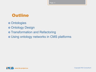 Page: 4




  Outline
 Ontologies
 Ontology Design
 Transformation and Refactoring
 Using ontology networks in CMS platforms




    www.iks-project.eu                       Copyright IKS Consortium
 