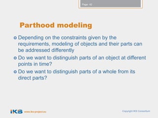 Page: 42




  Parthood modeling
 Depending    on the constraints given by the
  requirements, modeling of objects and their parts can
  be addressed differently
 Do we want to distinguish parts of an object at different
  points in time?
 Do we want to distinguish parts of a whole from its
  direct parts?




    www.iks-project.eu                          Copyright IKS Consortium
 