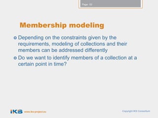 Page: 53




  Membership modeling
 Depending   on the constraints given by the
  requirements, modeling of collections and their
  members can be addressed differently
 Do we want to identify members of a collection at a
  certain point in time?




    www.iks-project.eu                        Copyright IKS Consortium
 