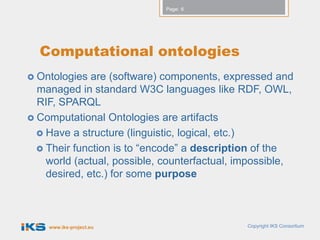 Page: 6




  Computational ontologies
 Ontologies  are (software) components, expressed and
  managed in standard W3C languages like RDF, OWL,
  RIF, SPARQL
 Computational Ontologies are artifacts
   Have a structure (linguistic, logical, etc.)
   Their function is to “encode” a description of the
    world (actual, possible, counterfactual, impossible,
    desired, etc.) for some purpose



    www.iks-project.eu                        Copyright IKS Consortium
 