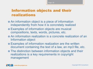 Page: 62




  Information objects and their
  realizations
 An  information object is a piece of information
  independently from how it is concretely realized
 Examples of information objects are musical
  compositions, texts, words, pictures, etc.
 An information realization is a concrete realization of an
  Information object
 Examples of information realization are the written
  document containing the text of a law, an mp3 file, etc.
 The distinction between information objects and their
  realizations is a key requirements in copyright
  management

    www.iks-project.eu                          Copyright IKS Consortium
 