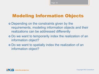 Page: 63




  Modeling Information Objects
 Depending   on the constraints given by the
  requirements, modeling information objects and their
  realizations can be addressed differently
 Do we want to temporarily index the realization of an
  information object?
 Do we want to spatially index the realization of an
  information object?




    www.iks-project.eu                        Copyright IKS Consortium
 