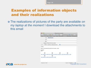 Page: 66




  Examples of information objects
  and their realizations
 The realizations of pictures of the party are available on
 my laptop at the moment I download the attachments to
 this email




   www.iks-project.eu                           Copyright IKS Consortium
 