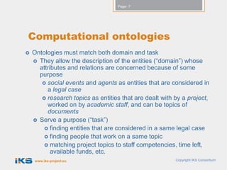 Page: 7




Computational ontologies
   Ontologies must match both domain and task
     They allow the description of the entities (“domain”) whose
      attributes and relations are concerned because of some
      purpose
        social events and agents as entities that are considered in
         a legal case
        research topics as entities that are dealt with by a project,
         worked on by academic staff, and can be topics of
         documents
     Serve a purpose (“task”)
         finding entities that are considered in a same legal case
         finding people that work on a same topic
         matching project topics to staff competencies, time left,
           available funds, etc.
    www.iks-project.eu                                   Copyright IKS Consortium
 