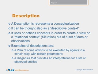 Page: 71




  Description
 A Description   is represents a conceptualization
 It can be thought also as a 'descriptive context'
 It uses or defines concepts in order to create a view on
  a 'relational context' (Situation) out of a set of data or
  observations
 Examples of descriptions are:
     a Plan of some actions to be executed by agents in a
      certain way, with certain parameters;
     a Diagnosis that provides an interpretation for a set of
      observed entities

      www.iks-project.eu                              Copyright IKS Consortium
 