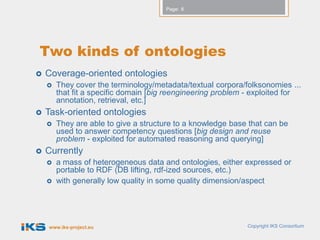 Page: 8




Two kinds of ontologies
   Coverage-oriented ontologies
       They cover the terminology/metadata/textual corpora/folksonomies ...
        that fit a specific domain [big reengineering problem - exploited for
        annotation, retrieval, etc.]
   Task-oriented ontologies
       They are able to give a structure to a knowledge base that can be
        used to answer competency questions [big design and reuse
        problem - exploited for automated reasoning and querying]
   Currently
       a mass of heterogeneous data and ontologies, either expressed or
        portable to RDF (DB lifting, rdf-ized sources, etc.)
       with generally low quality in some quality dimension/aspect




    www.iks-project.eu                                       Copyright IKS Consortium
 