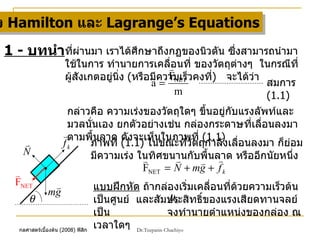 กฏของ  Hamilton  และ  Lagrange’s Equations 1 -  บทนำ ที่ผ่านมา เราได้ศึกษาถึงกฏของนิวตัน ซึ่งสามารถนำมาใช้ในการ ทำนายการเคลื่อนที่ ของวัตถุต่างๆ  ในกรณีที่ผู้สังเกตอยู่นิ่ง  ( หรือมีความเร็วคงที่ )  จะได้ว่า กล่าวคือ ความเร่งของวัตถุใดๆ ขึ้นอยู่กับแรงลัพท์และมวลนั่นเอง ยกตัวอย่างเช่น กล่องกระดาษที่เลื่อนลงมาตามพื้นลาด ดังจะเห็นในภาพที่  (1.1) สมการ  (1.1) ภาพที่  (1.1)  ในขณะที่วัตถุกำลังเลื่อนลงมา ก็ย่อมมีความเร่ง ในทิศขนานกับพื้นลาด หรืออีกนัยหนึ่ง แบบฝึกหัด  ถ้ากล่องเริ่มเคลื่อนที่ด้วยความเร็วต้นเป็นศูนย์  และสัมประสิทธิ์ของแรงเสียดทานจลย์เป็น  จงทำนายตำแหน่งของกล่อง ณ เวลาใดๆ 