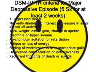 DSM-IV TR criteria for Major
Depressive Episode (5 Sx for at
least 2 weeks)
 1. Depressed mood
 Markedly diminished interest or pleasure in all or
almost all activities
 >5% weight loss or gain, change in apetite
 Insomnia or hyper somnia
 Psychomotor agitation or retardation
 Fatigue or loss of energy
 Feeling of worthlessness or inappropriate guilt
 Diminished concentration or indecisiveness
 Recurrent thoughts of death or suicide
 