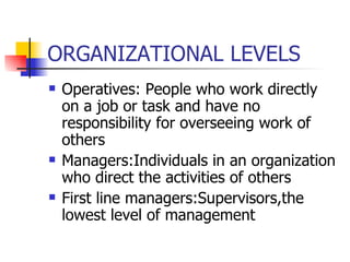 ORGANIZATIONAL LEVELS Operatives: People who work directly on a job or task and have no responsibility for overseeing work of others Managers:Individuals in an organization who direct the activities of others First line managers:Supervisors,the lowest level of management 