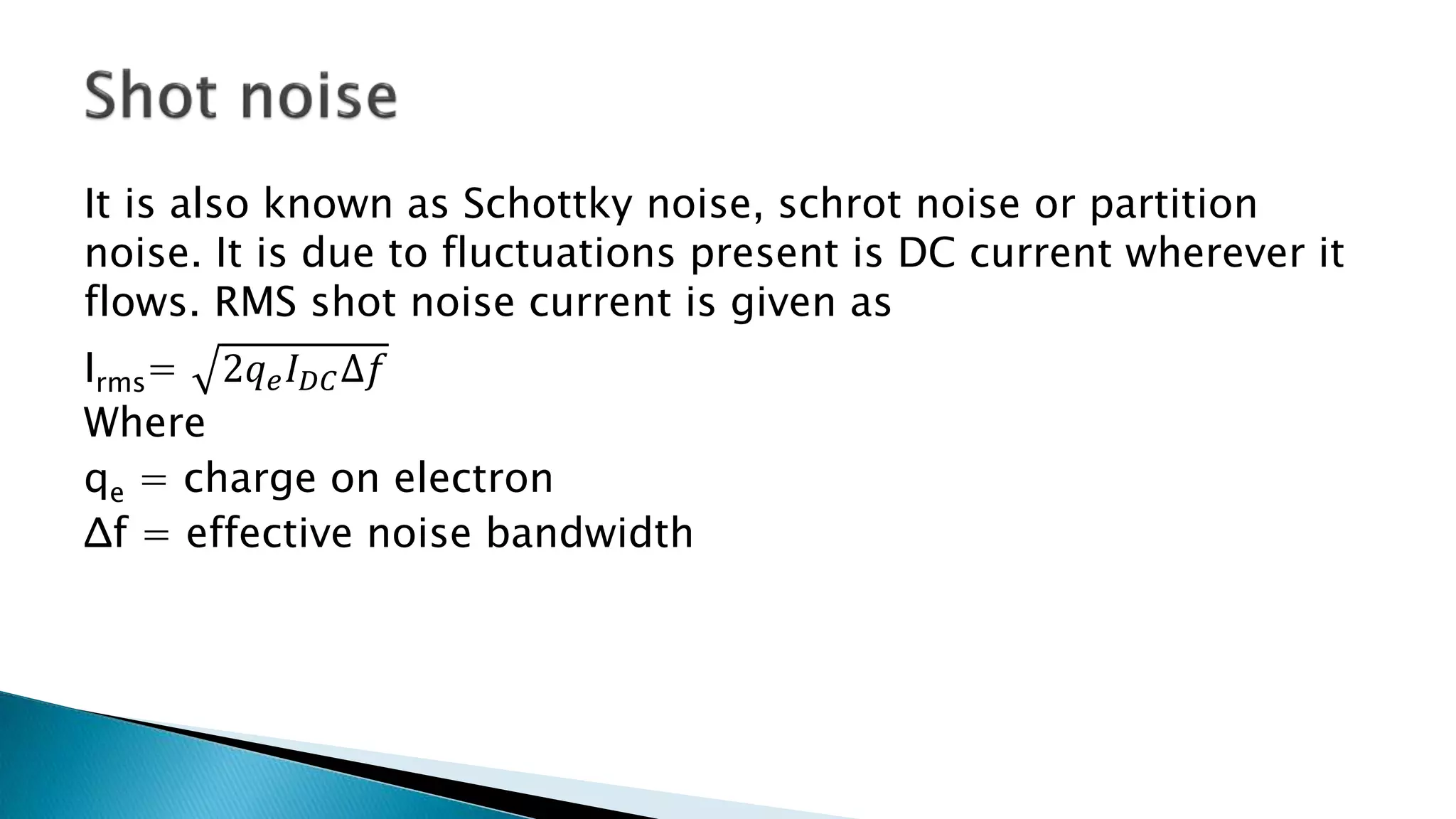 It is also known as Schottky noise, schrot noise or partition
noise. It is due to fluctuations present is DC current wherever it
flows. RMS shot noise current is given as
Irms= 2𝑞 𝑒 𝐼 𝐷𝐶∆𝑓
Where
qe = charge on electron
Δf = effective noise bandwidth
 