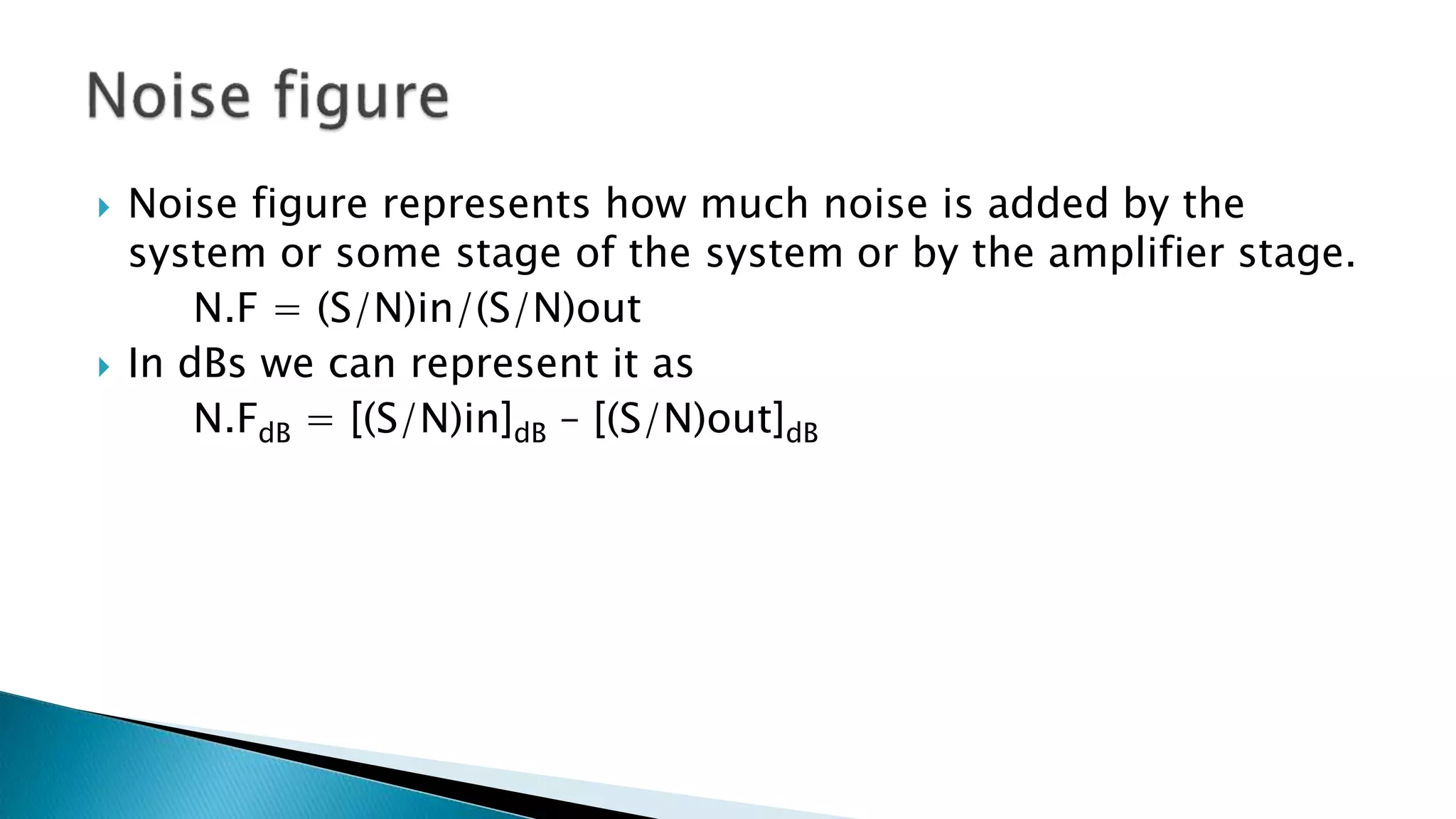  Noise figure represents how much noise is added by the
system or some stage of the system or by the amplifier stage.
N.F = (S/N)in/(S/N)out
 In dBs we can represent it as
N.FdB = [(S/N)in]dB – [(S/N)out]dB
 