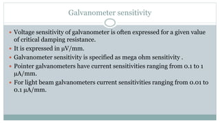 Galvanometer sensitivity
 Voltage sensitivity of galvanometer is often expressed for a given value
of critical damping resistance.
 It is expressed in µV/mm.
 Galvanometer sensitivity is specified as mega ohm sensitivity .
 Pointer galvanometers have current sensitivities ranging from 0.1 to 1
µA/mm.
 For light beam galvanometers current sensitivities ranging from 0.01 to
0.1 µA/mm.
 