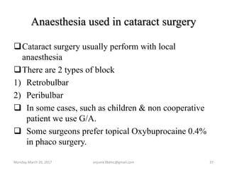 Anaesthesia used in cataract surgery
Cataract surgery usually perform with local
anaesthesia
There are 2 types of block
1) Retrobulbar
2) Peribulbar
 In some cases, such as children & non cooperative
patient we use G/A.
 Some surgeons prefer topical Oxybuprocaine 0.4%
in phaco surgery.
Monday, March 20, 2017 anjumk38dmc@gmail.com 37
 
