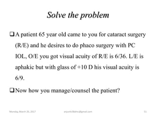 Solve the problem
A patient 65 year old came to you for cataract surgery
(R/E) and he desires to do phaco surgery with PC
IOL, O/E you got visual acuity of R/E is 6/36. L/E is
aphakic but with glass of +10 D his visual acuity is
6/9.
Now how you manage/counsel the patient?
Monday, March 20, 2017 51anjumk38dmc@gmail.com
 