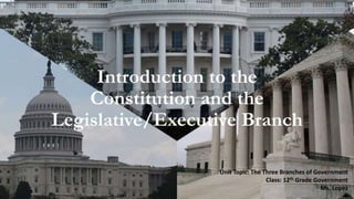 Introduction to the
Constitution and the
Legislative/Executive Branch
Unit Topic: The Three Branches of Government
Class: 12th Grade Government
Ms. Lopez
 