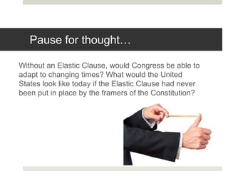 Pause for thought…
Without an Elastic Clause, would Congress be able to
adapt to changing times? What would the United
States look like today if the Elastic Clause had never
been put in place by the framers of the Constitution?
 
