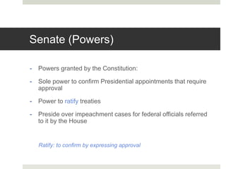 Senate (Powers)
- Powers granted by the Constitution:
- Sole power to confirm Presidential appointments that require
approval
- Power to ratify treaties
- Preside over impeachment cases for federal officials referred
to it by the House
Ratify: to confirm by expressing approval
 