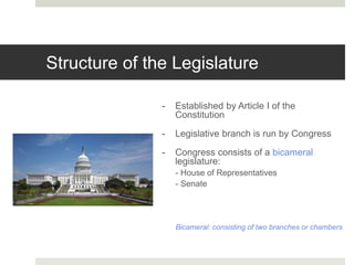 Structure of the Legislature
- Established by Article I of the
Constitution
- Legislative branch is run by Congress
- Congress consists of a bicameral
legislature:
- House of Representatives
- Senate
Bicameral: consisting of two branches or chambers
 