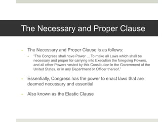 The Necessary and Proper Clause
- The Necessary and Proper Clause is as follows:
- “The Congress shall have Power ... To make all Laws which shall be
necessary and proper for carrying into Execution the foregoing Powers,
and all other Powers vested by this Constitution in the Government of the
United States, or in any Department or Officer thereof.”
- Essentially, Congress has the power to enact laws that are
deemed necessary and essential
- Also known as the Elastic Clause
 