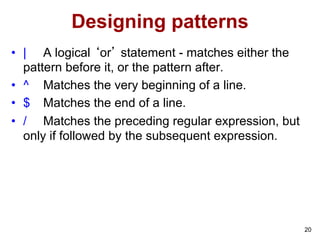 20
Designing patterns
• | A logical ‘or’ statement - matches either the
pattern before it, or the pattern after.
• ^ Matches the very beginning of a line.
• $ Matches the end of a line.
• / Matches the preceding regular expression, but
only if followed by the subsequent expression.
 