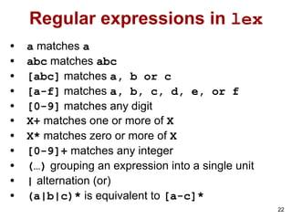 22
Regular expressions in lex
• a matches a
• abc matches abc
• [abc] matches a, b or c
• [a-f] matches a, b, c, d, e, or f
• [0-9] matches any digit
• X+ matches one or more of X
• X* matches zero or more of X
• [0-9]+ matches any integer
• (…) grouping an expression into a single unit
• | alternation (or)
• (a|b|c)* is equivalent to [a-c]*
 