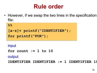 28
Rule order
• However, if we swap the two lines in the specification
file:
%%
[a-z]+ printf("IDENTIFIER");
for printf("FOR");
input
for count := 1 to 10
output
IDENTIFIER IDENTIFIER := 1 IDENTIFIER 10
 