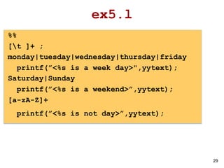 29
ex5.l
%%
[t ]+ ;
monday|tuesday|wednesday|thursday|friday
printf(”<%s is a week day>",yytext);
Saturday|Sunday
printf(”<%s is a weekend>”,yytext);
[a-zA-Z]+
printf(”<%s is not day>”,yytext);
 
