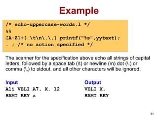 31
Example
/* echo-uppercase-words.l */
%%
[A-Z]+[ tn.,] printf("%s",yytext);
. ; /* no action specified */
The scanner for the specification above echo all strings of capital
letters, followed by a space tab (t) or newline (n) dot (.) or
comma (,) to stdout, and all other characters will be ignored.
Input Output
Ali VELI A7, X. 12 VELI X.
HAMI BEY a HAMI BEY
 