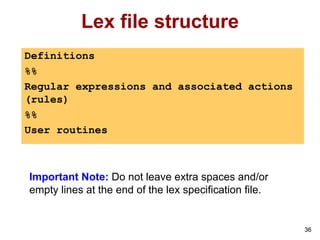 36
Lex file structure
Definitions
%%
Regular expressions and associated actions
(rules)
%%
User routines
Important Note: Do not leave extra spaces and/or
empty lines at the end of the lex specification file.
 