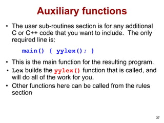 37
Auxiliary functions
• The user sub-routines section is for any additional
C or C++ code that you want to include. The only
required line is:
main() { yylex(); }
• This is the main function for the resulting program.
• Lex builds the yylex() function that is called, and
will do all of the work for you.
• Other functions here can be called from the rules
section
 