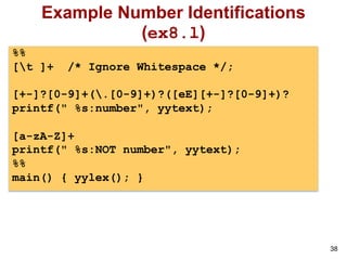 38
Example Number Identifications
(ex8.l)
%%
[t ]+ /* Ignore Whitespace */;
[+-]?[0-9]+(.[0-9]+)?([eE][+-]?[0-9]+)?
printf(" %s:number", yytext);
[a-zA-Z]+
printf(" %s:NOT number", yytext);
%%
main() { yylex(); }
 