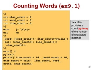 39
Counting Words (ex9.l)
%{
int char_count = 0;
int word_count = 0;
int line_count = 0;
%}
word [^ tn]+
eol n
%%
{word} {word_count++; char_count+=yyleng;}
{eol} {char_count++; line_count++;}
. char_count++;
%%
main() {
yylex();
printf("line_count = %d , word_count = %d,
char_count = %dn", line_count, word_
count, char_count);
}
lex also
provides a
count yyleng
of the number
of characters
matched
 