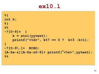 41
ex10.l
%{
int k;
%}
%%
-?[0-9]+ {
k = atoi(yytext);
printf(”<%d>", k%7 == 0 ? k+3 :k+1);
}
-?[0-9.]+ ECHO;
[A-Za-z][A-Za-z0-9]+ printf(“<%s>",yytext);
%%
 
