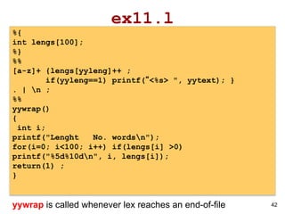42
ex11.l
%{
int lengs[100];
%}
%%
[a-z]+ {lengs[yyleng]++ ;
if(yyleng==1) printf(“<%s> ", yytext); }
. | n ;
%%
yywrap()
{
int i;
printf("Lenght No. wordsn");
for(i=0; i<100; i++) if(lengs[i] >0)
printf("%5d%10dn", i, lengs[i]);
return(1) ;
}
yywrap is called whenever lex reaches an end-of-file
 