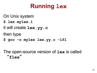13
Running lex
On Unix system
$ lex mylex.l
it will create lex.yy.c
then type
$ gcc -o mylex lex.yy.c -lfl
The open-source version of lex is called
“flex”
 