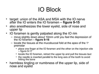 IO Block
• target: union of the ASA and MSA with the IO nerve
  after the IO enters the IO foramen – figure 9-15
• also anesthesizes the lower eyelid, side of nose and
  upper lip
• IO foramen is gently palpated along the IO rim
   – move slightly down about 10mm until you feel the depression of
     the IO foramen – figure 9-16
   – locate the tissues at the mucobuccal fold at the apex of the 1 st
     premolar
       • place one finger at the IO foramen and the other on the injection site
         – figure 9-17
       • locate the IO foramen, retract the upper lip and pull the tissues taut
       • the needle is inserted parallel to the long axis of the tooth to avoid
         hitting the bone
• harmless tingling or numbness of the upper lip, side of
  nose and eyelid
 