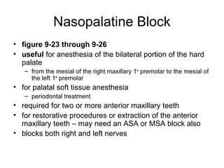Nasopalatine Block
• figure 9-23 through 9-26
• useful for anesthesia of the bilateral portion of the hard
  palate
   – from the mesial of the right maxillary 1st premolar to the mesial of
     the left 1st premolar
• for palatal soft tissue anesthesia
   – periodontal treatment
• required for two or more anterior maxillary teeth
• for restorative procedures or extraction of the anterior
  maxillary teeth – may need an ASA or MSA block also
• blocks both right and left nerves
 