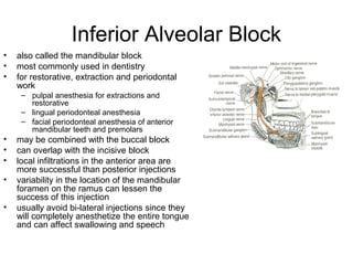 Inferior Alveolar Block
•   also called the mandibular block
•   most commonly used in dentistry
•   for restorative, extraction and periodontal
    work
     – pulpal anesthesia for extractions and
       restorative
     – lingual periodonteal anesthesia
     – facial periodonteal anesthesia of anterior
       mandibular teeth and premolars
•   may be combined with the buccal block
•   can overlap with the incisive block
•   local infiltrations in the anterior area are
    more successful than posterior injections
•   variability in the location of the mandibular
    foramen on the ramus can lessen the
    success of this injection
•   usually avoid bi-lateral injections since they
    will completely anesthetize the entire tongue
    and can affect swallowing and speech
 