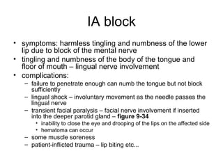 IA block
• symptoms: harmless tingling and numbness of the lower
  lip due to block of the mental nerve
• tingling and numbness of the body of the tongue and
  floor of mouth – lingual nerve involvement
• complications:
   – failure to penetrate enough can numb the tongue but not block
     sufficiently
   – lingual shock – involuntary movement as the needle passes the
     lingual nerve
   – transient facial paralysis – facial nerve involvement if inserted
     into the deeper parotid gland – figure 9-34
       • inability to close the eye and drooping of the lips on the affected side
       • hematoma can occur
   – some muscle soreness
   – patient-inflicted trauma – lip biting etc...
 