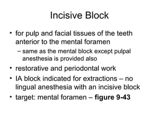 Incisive Block
• for pulp and facial tissues of the teeth
  anterior to the mental foramen
  – same as the mental block except pulpal
    anesthesia is provided also
• restorative and periodontal work
• IA block indicated for extractions – no
  lingual anesthesia with an incisive block
• target: mental foramen – figure 9-43
 