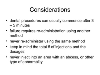 Considerations
• dental procedures can usually commence after 3
  – 5 minutes
• failure requires re-administration using another
  method
• never re-administer using the same method
• keep in mind the total # of injections and the
  dosages
• never inject into an area with an abcess, or other
  type of abnormality
 