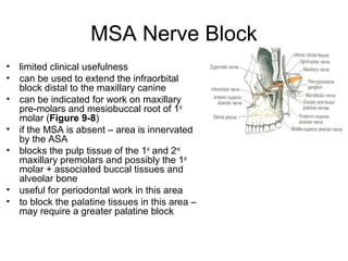 MSA Nerve Block
•   limited clinical usefulness
•   can be used to extend the infraorbital
    block distal to the maxillary canine
•   can be indicated for work on maxillary
    pre-molars and mesiobuccal root of 1st
    molar (Figure 9-8)
•   if the MSA is absent – area is innervated
    by the ASA
•   blocks the pulp tissue of the 1st and 2nd
    maxillary premolars and possibly the 1st
    molar + associated buccal tissues and
    alveolar bone
•   useful for periodontal work in this area
•   to block the palatine tissues in this area –
    may require a greater palatine block
 