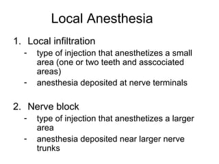 Local Anesthesia
1. Local infiltration
  -   type of injection that anesthetizes a small
      area (one or two teeth and asscociated
      areas)
  -   anesthesia deposited at nerve terminals

2. Nerve block
  -   type of injection that anesthetizes a larger
      area
  -   anesthesia deposited near larger nerve
      trunks
 