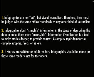23




1. Infographics are not “art”, but visual journalism. Therefore, they must
be judged with the same ethical standards as any other kind of journalism.

2. Infographics don’t “simplify” information in the sense of degrading the
data to make them more “accessible”. Information Visualization is a tool
to make stories deeper, to provide context. A complex topic demands a
complex graphic. Precision is key.

3. If stories are written for adult readers, infographics should be made for
those same readers, not for teenagers.
 