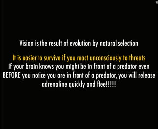 80




       Vision is the result of evolution by natural selection
    It is easier to survive if you react unconsciously to threats
  If your brain knows you might be in front of a predator even
BEFORE you notice you are in front of a predator, you will release
                   adrenaline quickly and flee!!!!!
 