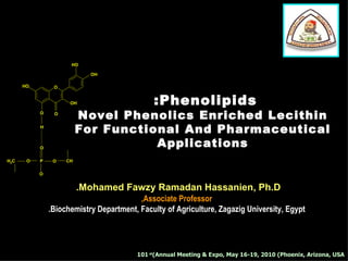 HO

                             OH

      HO        O


                        OH                   :Phenolipids
           O    O
                         Novel Phenolics Enriched Lecithin
           H
                         For Functional And Pharmaceutical
           O
                                    Applications
H2C    O   P    O   CH
                    2

           O


                         .Mohamed Fawzy Ramadan Hassanien, Ph.D
                                         ,Associate Professor
               .Biochemistry Department, Faculty of Agriculture, Zagazig University, Egypt




                                        101 st(Annual Meeting & Expo, May 16-19, 2010 (Phoenix, Arizona, USA
 