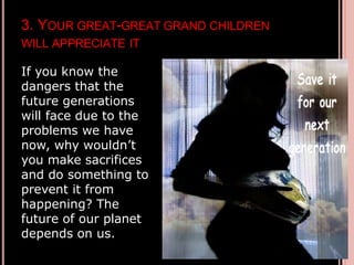 3. YOUR GREAT-GREAT GRAND CHILDREN
WILL APPRECIATE IT
If you know the
dangers that the
future generations
will face due to the
problems we have
now, why wouldn’t
you make sacrifices
and do something to
prevent it from
happening? The
future of our planet
depends on us.
 
